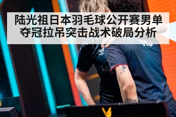 陆光祖日本羽毛球公开赛男单夺冠拉吊突击战术破局分析