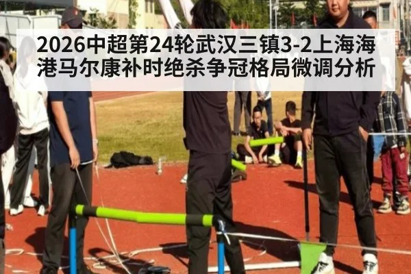 2026中超第24轮武汉三镇3-2上海海港马尔康补时绝杀争冠格局微调分析