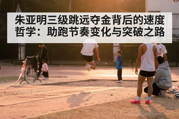 朱亚明三级跳远夺金背后的速度哲学:助跑节奏变化与突破之路